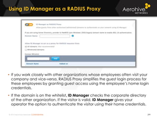 © 2014 Aerohive Networks CONFIDENTIAL
Using ID Manager as a RADIUS Proxy
299
• If you work closely with other organizations whose employees often visit your
company and vice-versa, RADIUS Proxy simplifies the guest login process for
these employees by granting guest access using the employee’s home login
credentials.
• If the domain is on the whitelist, ID Manager checks the corporate directory
of the other organization. If the visitor is valid, ID Manager gives your
operator the option to authenticate the visitor using their home credentials.
 