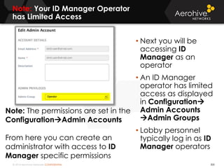 © 2014 Aerohive Networks CONFIDENTIAL
Note: Your ID Manager Operator
has Limited Access
300
• Next you will be
accessing ID
Manager as an
operator
• An ID Manager
operator has limited
access as displayed
in Configuration
Admin Accounts
Admin Groups
• Lobby personnel
typically log in as ID
Manager operators
Note: The permissions are set in the
ConfigurationAdmin Accounts
From here you can create an
administrator with access to ID
Manager specific permissions
 