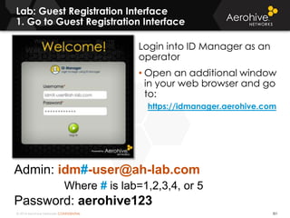 © 2014 Aerohive Networks CONFIDENTIAL
Lab: Guest Registration Interface
1. Go to Guest Registration Interface
301
Login into ID Manager as an
operator
• Open an additional window
in your web browser and go
to:
https://idmanager.aerohive.com
Admin: idm#-user@ah-lab.com
Where # is lab=1,2,3,4, or 5
Password: aerohive123
 