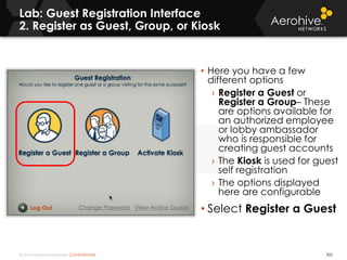 © 2014 Aerohive Networks CONFIDENTIAL
Lab: Guest Registration Interface
2. Register as Guest, Group, or Kiosk
302
• Here you have a few
different options
› Register a Guest or
Register a Group– These
are options available for
an authorized employee
or lobby ambassador
who is responsible for
creating guest accounts
› The Kiosk is used for guest
self registration
› The options displayed
here are configurable
• Select Register a Guest
 
