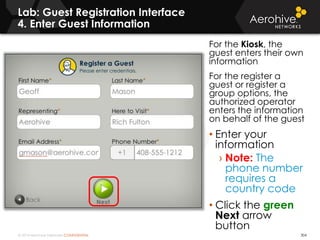 © 2014 Aerohive Networks CONFIDENTIAL
Lab: Guest Registration Interface
4. Enter Guest Information
304
For the Kiosk, the
guest enters their own
information
For the register a
guest or register a
group options, the
authorized operator
enters the information
on behalf of the guest
• Enter your
information
› Note: The
phone number
requires a
country code
• Click the green
Next arrow
button
 