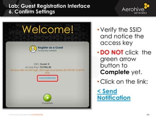 © 2014 Aerohive Networks CONFIDENTIAL
Lab: Guest Registration Interface
6. Confirm Settings
306
• Verify the SSID
and notice the
access key
• DO NOT click the
green arrow
button to
Complete yet.
• Click on the link:
< Send
Notification
 