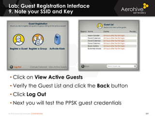 © 2014 Aerohive Networks CONFIDENTIAL
Lab: Guest Registration Interface
9. Note your SSID and Key
309
• Click on View Active Guests
• Verify the Guest List and click the Back button
• Click Log Out
• Next you will test the PPSK guest credentials
 