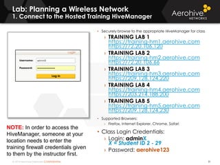 © 2014 Aerohive Networks CONFIDENTIAL
Lab: Planning a Wireless Network
1. Connect to the Hosted Training HiveManager
31
• Securely browse to the appropriate HiveManager for class
› TRAINING LAB 1
https://training-hm1.aerohive.com
https://72.20.106.120
› TRAINING LAB 2
https://training-hm2.aerohive.com
https://72.20.106.66
› TRAINING LAB 3
https://training-hm3.aerohive.com
https://209.128.124.220
› TRAINING LAB 4
https://training-hm4.aerohive.com
https://203.214.188.200
› TRAINING LAB 5
https://training-hm5.aerohive.com
https://209.128.124.230
• Supported Browsers:
› Firefox, Internet Explorer, Chrome, Safari
• Class Login Credentials:
› Login: adminX
X = Student ID 2 - 29
› Password: aerohive123
NOTE: In order to access the
HiveManager, someone at your
location needs to enter the
training firewall credentials given
to them by the instructor first.
 