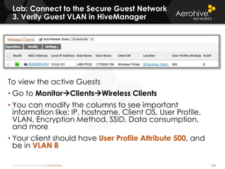 © 2014 Aerohive Networks CONFIDENTIAL
Lab: Connect to the Secure Guest Network
3. Verify Guest VLAN in HiveManager
313
To view the active Guests
• Go to MonitorClientsWireless Clients
• You can modify the columns to see important
information like: IP, hostname, Client OS, User Profile,
VLAN, Encryption Method, SSID, Data consumption,
and more
• Your client should have User Profile Attribute 500, and
be in VLAN 8
 