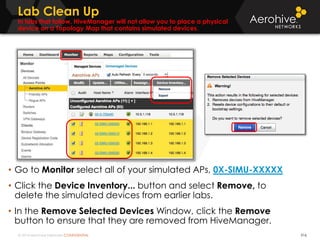 © 2014 Aerohive Networks CONFIDENTIAL
Lab Clean Up
In labs that follow, HiveManager will not allow you to place a physical
device on a Topology Map that contains simulated devices.
316
• Go to Monitor select all of your simulated APs, 0X-SIMU-XXXXX
• Click the Device Inventory... button and select Remove, to
delete the simulated devices from earlier labs.
• In the Remove Selected Devices Window, click the Remove
button to ensure that they are removed from HiveManager.
 