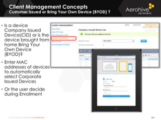 © 2014 Aerohive Networks CONFIDENTIAL
Client Management Concepts
Customer Issued or Bring Your Own Device (BYOD) ?
324
• Is a device
Company Issued
Device(CID) or is the
device brought from
home Bring Your
Own Device
(BYOD)?
• Enter MAC
addresses of devices
to automatically
select Corporate
Issued Devices
• Or the user decide
during Enrollment
 