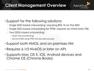 © 2014 Aerohive Networks CONFIDENTIAL
Client Management Overview
• Support for the following solutions:
› Single SSID based onboarding: requiring 802.1X on the SSID
› Single SSID based onboarding for PPSK: requires an initial static PSK
› Two SSIDs based onboarding:
» Open (for provisioning)
» Second SSID using PPSK (for secured access)
• Support both HMOL and on-premises HM
• Requires 6.1r3 HiveOS or later on APs
• Supports Mac OS X, iOS, Android devices and
Chrome OS (Chrome Books)
325
 