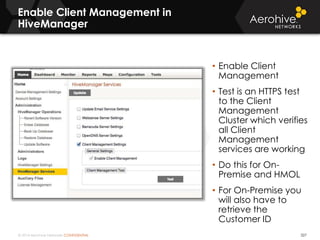 © 2014 Aerohive Networks CONFIDENTIAL
Enable Client Management in
HiveManager
327
• Enable Client
Management
• Test is an HTTPS test
to the Client
Management
Cluster which verifies
all Client
Management
services are working
• Do this for On-
Premise and HMOL
• For On-Premise you
will also have to
retrieve the
Customer ID
 