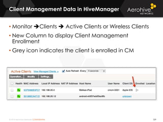 © 2014 Aerohive Networks CONFIDENTIAL 329
• Monitor Clients  Active Clients or Wireless Clients
• New Column to display Client Management
Enrollment
• Grey icon indicates the client is enrolled in CM
Client Management Data in HiveManager
 