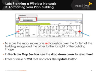 © 2014 Aerohive Networks CONFIDENTIAL
Lab: Planning a Wireless Network
3. Formatting your Plan Building
33
• To scale the map, move one red crosshair over the far left of the
building image and the other to the far right of the building
image
• In the Scale Map Section, use the drop down arrow to select feet
• Enter a value of 200 feet and click the Update button
 