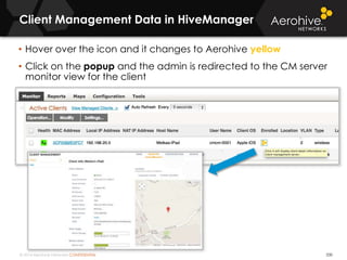 © 2014 Aerohive Networks CONFIDENTIAL
Client Management Data in HiveManager
330
• Hover over the icon and it changes to Aerohive yellow
• Click on the popup and the admin is redirected to the CM server
monitor view for the client
 