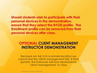© 2014 Aerohive Networks CONFIDENTIAL© 2014 Aerohive Networks CONFIDENTIAL
OPTIONAL CLIENT MANAGEMENT
INSTRUCTOR DEMONSTRATION
Because our lab is in a remote location we
cannot test the client management lab. If time
permits, the instructor will now demonstrate
client management in class
Should students wish to participate with their
personal devices in the demonstration,
ensure that they select the BYOD profile. The
Enrollment profile can be removed from their
personal devices after class.
 