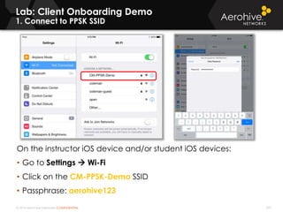 © 2014 Aerohive Networks CONFIDENTIAL 333
Lab: Client Onboarding Demo
1. Connect to PPSK SSID
On the instructor iOS device and/or student iOS devices:
• Go to Settings  Wi-Fi
• Click on the CM-PPSK-Demo SSID
• Passphrase: aerohive123
 