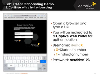 © 2014 Aerohive Networks CONFIDENTIAL 335
Lab: Client Onboarding Demo
3. Continue with client onboarding
• Open a browser and
type a URL
• You will be redirected to
a Captive Web Portal for
authentication
• Username: demoX
› X=Student number
› 1=Instructor number
• Password: aerohive123
 
