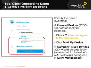 © 2014 Aerohive Networks CONFIDENTIAL 337
Lab: Client Onboarding Demo
5. Continue with client onboarding
Specify the device
ownership
 Personal Devices (BYOD)
will automatically be
selected.
• Check  View and agree
to the terms of use
• Click Enroll My Device
 Company-Issued Devices
(CID) would automatically
be selected if this device’s
MAC address is configured
in Client Management.
 
