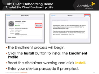 © 2014 Aerohive Networks CONFIDENTIAL 339
Lab: Client Onboarding Demo
7. Install the Client Enrollment profile
• The Enrollment process will begin.
• Click the Install button to install the Enrollment
Profile
• Read the disclaimer warning and click Install.
• Enter your device passcode if prompted.
 