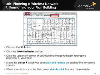 © 2014 Aerohive Networks CONFIDENTIAL
Lab: Planning a Wireless Network
4. Formatting your Plan Building
34
• Click on the Walls tab
• Click the Draw Perimeter button
• Click the upper left corner of your building image to begin tracing the
perimeter of your floor
• Move the cursor + clockwise and click and release on each of the remaining
corners
• When you are back to the first corner, double click to close the perimeter
 