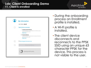 © 2014 Aerohive Networks CONFIDENTIAL 343
Lab: Client Onboarding Demo
11. Client is enrolled
• During the onboarding
process an Enrollment
profile is installed.
• A Wi-Fi profile is
installed.
• The client device
disconnects and
reconnects to the PPSK
SSID using an unique 63
character PPSK for the
device. This process is
not visible to the user.
 