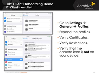 © 2014 Aerohive Networks CONFIDENTIAL 344
Lab: Client Onboarding Demo
12. Client is enrolled
• Go to Settings 
General  Profiles
• Expand the profiles.
• Verify Certificates.
• Verify Restrictions.
• Verify that the
camera icon is not on
your device.
 