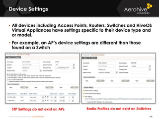 © 2014 Aerohive Networks CONFIDENTIAL
Device Settings
348
• All devices including Access Points, Routers, Switches and HiveOS
Virtual Appliances have settings specific to their device type and
or model.
• For example, an AP’s device settings are different than those
found on a Switch
Radio Profiles do not exist on SwitchesSTP Settings do not exist on APs
 