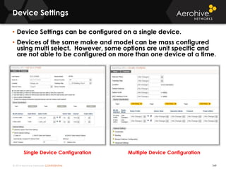 © 2014 Aerohive Networks CONFIDENTIAL
Device Settings
349
• Device Settings can be configured on a single device.
• Devices of the same make and model can be mass configured
using multi select. However, some options are unit specific and
are not able to be configured on more than one device at a time.
Single Device Configuration Multiple Device Configuration
 