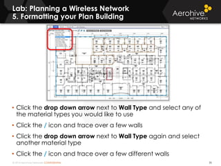© 2014 Aerohive Networks CONFIDENTIAL
Lab: Planning a Wireless Network
5. Formatting your Plan Building
35
• Click the drop down arrow next to Wall Type and select any of
the material types you would like to use
• Click the / icon and trace over a few walls
• Click the drop down arrow next to Wall Type again and select
another material type
• Click the / icon and trace over a few different walls
 