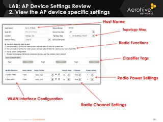 © 2014 Aerohive Networks CONFIDENTIAL
LAB: AP Device Settings Review
2. View the AP device specific settings
351
Radio Functions
WLAN Interface Configuration
Radio Power Settings
Radio Channel Settings
Classifier Tags
Topology Map
Host Name
 