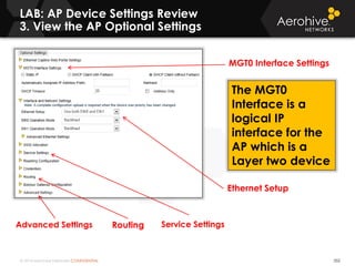 © 2014 Aerohive Networks CONFIDENTIAL 352
LAB: AP Device Settings Review
3. View the AP Optional Settings
Advanced Settings Routing
MGT0 Interface Settings
Ethernet Setup
Service Settings
The MGT0
Interface is a
logical IP
interface for the
AP which is a
Layer two device
 