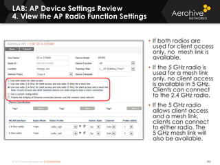 © 2014 Aerohive Networks CONFIDENTIAL 353
• If both radios are
used for client access
only, no mesh link is
available.
• If the 5 GHz radio is
used for a mesh link
only, no client access
is available in 5 GHz.
Clients can connect
to the 2.4 GHz radio.
• If the 5 GHz radio
allows client access
and a mesh link,
clients can connect
to either radio. The
5 GHz mesh link will
also be available.
LAB: AP Device Settings Review
4. View the AP Radio Function Settings
 