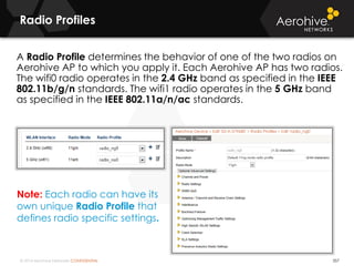 © 2014 Aerohive Networks CONFIDENTIAL
Radio Profiles
357
A Radio Profile determines the behavior of one of the two radios on
Aerohive AP to which you apply it. Each Aerohive AP has two radios.
The wifi0 radio operates in the 2.4 GHz band as specified in the IEEE
802.11b/g/n standards. The wifi1 radio operates in the 5 GHz band
as specified in the IEEE 802.11a/n/ac standards.
Note: Each radio can have its
own unique Radio Profile that
defines radio specific settings.
 