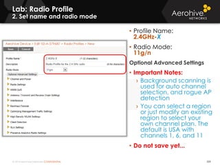 © 2014 Aerohive Networks CONFIDENTIAL
Lab: Radio Profile
2. Set name and radio mode
359
• Profile Name:
2.4GHz-X
• Radio Mode:
11g/n
Optional Advanced Settings
• Important Notes:
› Background scanning is
used for auto channel
selection, and rogue AP
detection
› You can select a region
or just modify an existing
region to select your
own channel plan. The
default is USA with
channels 1, 6, and 11
• Do not save yet...
 