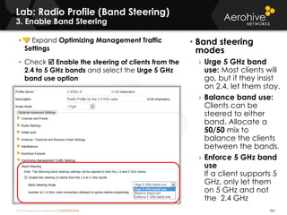 © 2014 Aerohive Networks CONFIDENTIAL
Copyright ©2011
Lab: Radio Profile (Band Steering)
3. Enable Band Steering
• Band steering
modes
› Urge 5 GHz band
use: Most clients will
go, but if they insist
on 2.4, let them stay.
› Balance band use:
Clients can be
steered to either
band. Allocate a
50/50 mix to
balance the clients
between the bands.
› Enforce 5 GHz band
use
If a client supports 5
GHz, only let them
on 5 GHz and not
the 2.4 GHz
360
• Expand Optimizing Management Traffic
Settings
• Check  Enable the steering of clients from the
2.4 to 5 GHz bands and select the Urge 5 GHz
band use option
 