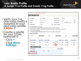 © 2014 Aerohive Networks CONFIDENTIAL
Lab: Radio Profile
4. Assign 11na Profile and Create 11ng Profile
364
• Verify your 2.4
GHz radio (wifi0) is
assigned to your
new radio profile:
2.4GHz-X
• Create a profile
for your 5 GHz
radio(wifi1)
› Click +
› Click More
Settings...
 