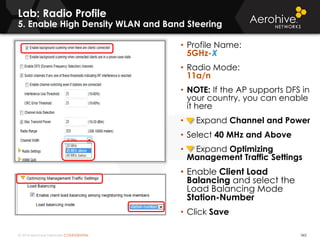 © 2014 Aerohive Networks CONFIDENTIAL
Lab: Radio Profile
5. Enable High Density WLAN and Band Steering
365
• Profile Name:
5GHz-X
• Radio Mode:
11a/n
• NOTE: If the AP supports DFS in
your country, you can enable
it here
• Expand Channel and Power
• Select 40 MHz and Above
• Expand Optimizing
Management Traffic Settings
• Enable Client Load
Balancing and select the
Load Balancing Mode
Station-Number
• Click Save
 
