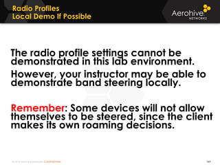 © 2014 Aerohive Networks CONFIDENTIAL
Radio Profiles
Local Demo If Possible
369
The radio profile settings cannot be
demonstrated in this lab environment.
However, your instructor may be able to
demonstrate band steering locally.
Remember: Some devices will not allow
themselves to be steered, since the client
makes its own roaming decisions.
 