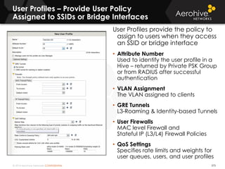 © 2014 Aerohive Networks CONFIDENTIAL
User Profiles – Provide User Policy
Assigned to SSIDs or Bridge Interfaces
373
User Profiles provide the policy to
assign to users when they access
an SSID or bridge interface
• Attribute Number
Used to identify the user profile in a
Hive – returned by Private PSK Group
or from RADIUS after successful
authentication
• VLAN Assignment
The VLAN assigned to clients
• GRE Tunnels
L3-Roaming & Identity-based Tunnels
• User Firewalls
MAC level Firewall and
Stateful IP (L3/L4) Firewall Policies
• QoS Settings
Specifies rate limits and weights for
user queues, users, and user profiles
 