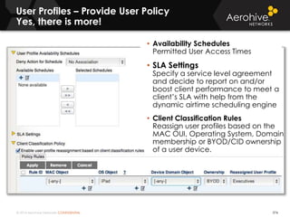 © 2014 Aerohive Networks CONFIDENTIAL
User Profiles – Provide User Policy
Yes, there is more!
374
• Availability Schedules
Permitted User Access Times
• SLA Settings
Specify a service level agreement
and decide to report on and/or
boost client performance to meet a
client’s SLA with help from the
dynamic airtime scheduling engine
• Client Classification Rules
Reassign user profiles based on the
MAC OUI, Operating System, Domain
membership or BYOD/CID ownership
of a user device.
 
