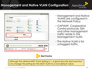 © 2014 Aerohive Networks CONFIDENTIAL
Management and Native VLAN Configuration
376
• Management and Native
VLANS are configured in
the Network Policy.
• CAPWAP, Cooperative
Control protocols, SSH
and other management
traffic reside in the
Management VLAN.
• The Native VLAN is for
untagged traffic.
Although the default MGT VLAN setting is 1, a good security best practice
is to change the setting for the MGT VLAN to a non-default value.
 