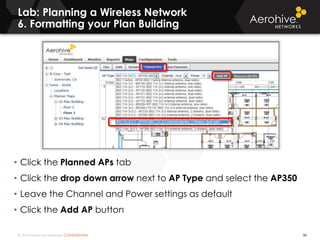 © 2014 Aerohive Networks CONFIDENTIAL
Lab: Planning a Wireless Network
6. Formatting your Plan Building
38
• Click the Planned APs tab
• Click the drop down arrow next to AP Type and select the AP350
• Leave the Channel and Power settings as default
• Click the Add AP button
 