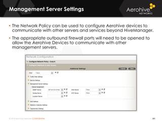 © 2014 Aerohive Networks CONFIDENTIAL
Management Server Settings
380
• The Network Policy can be used to configure Aerohive devices to
communicate with other servers and services beyond HiveManager.
• The appropriate outbound firewall ports will need to be opened to
allow the Aerohive Devices to communicate with other
management servers.
 