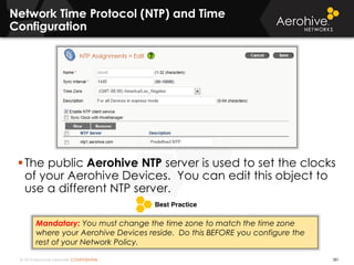 © 2014 Aerohive Networks CONFIDENTIAL
Network Time Protocol (NTP) and Time
Configuration
381
The public Aerohive NTP server is used to set the clocks
of your Aerohive Devices. You can edit this object to
use a different NTP server.
Mandatory: You must change the time zone to match the time zone
where your Aerohive Devices reside. Do this BEFORE you configure the
rest of your Network Policy.
 