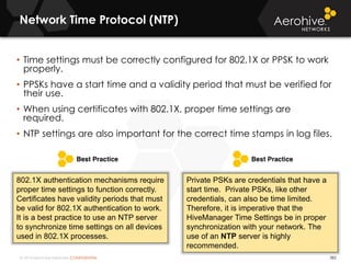 © 2014 Aerohive Networks CONFIDENTIAL
Network Time Protocol (NTP)
382
• Time settings must be correctly configured for 802.1X or PPSK to work
properly.
• PPSKs have a start time and a validity period that must be verified for
their use.
• When using certificates with 802.1X, proper time settings are
required.
• NTP settings are also important for the correct time stamps in log files.
802.1X authentication mechanisms require
proper time settings to function correctly.
Certificates have validity periods that must
be valid for 802.1X authentication to work.
It is a best practice to use an NTP server
to synchronize time settings on all devices
used in 802.1X processes.
Private PSKs are credentials that have a
start time. Private PSKs, like other
credentials, can also be time limited.
Therefore, it is imperative that the
HiveManager Time Settings be in proper
synchronization with your network. The
use of an NTP server is highly
recommended.
 