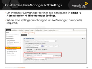 © 2014 Aerohive Networks CONFIDENTIAL
On-Premise HiveManager NTP Settings
383
• On-Premise HiveManager settings are configured in Home 
Administration  HiveManager Settings.
• When time settings are changed in HiveManager, a reboot is
required.
 