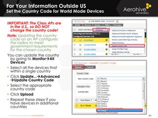 © 2014 Aerohive Networks CONFIDENTIAL
For Your Information Outside US
Set the Country Code for World Mode Devices
385
IMPORTANT: The Class APs are
in the U.S., so DO NOT
change the country code!
Note: Updating the country
code on an AP configures
the radios to meet
government requirements
for the chosen country
You can update the country
by going to MonitorAll
Devices
• Select all the devices that
within a single country
• Click Update...Advanced
Update Country Code
• Select the appropriate
country code
• Click Upload
• Repeat these steps if you
have devices in additional
countries
 