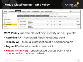 © 2014 Aerohive Networks CONFIDENTIAL
Rogue Classification – WIPS Policy
WIPS Policy used to detect and classify access points:
• Aerohive AP – Authorized Aerohive access point
• Friendly AP – Manual classification of a neighboring AP
• Rogue AP – Unauthorized access point
• Rogue AP (In-Net) – Unauthorized access point that is
connected to the wired network
386
 