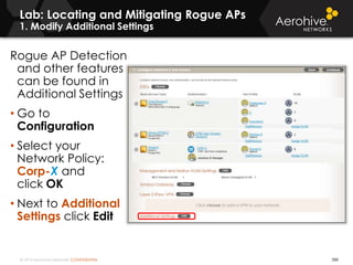 © 2014 Aerohive Networks CONFIDENTIAL
Lab: Locating and Mitigating Rogue APs
1. Modify Additional Settings
388
Rogue AP Detection
and other features
can be found in
Additional Settings
• Go to
Configuration
• Select your
Network Policy:
Corp-X and
click OK
• Next to Additional
Settings click Edit
 