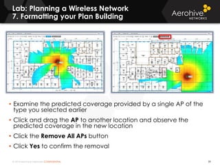 © 2014 Aerohive Networks CONFIDENTIAL
Lab: Planning a Wireless Network
7. Formatting your Plan Building
39
• Examine the predicted coverage provided by a single AP of the
type you selected earlier
• Click and drag the AP to another location and observe the
predicted coverage in the new location
• Click the Remove All APs button
• Click Yes to confirm the removal
 