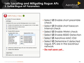 © 2014 Aerohive Networks CONFIDENTIAL
Lab: Locating and Mitigating Rogue APs
3. Define Rogue AP Parameters
390
• Select  Enable short preamble
check
• Select  Enable short beacon
interval check
• Select  Enable WMM check
• Select  Enable BSSID Detection
• Select  Aerohive-MAC-OUI
• Select  Determine if detected
rogue APs are in the backhaul
network
• Do not save yet...
 