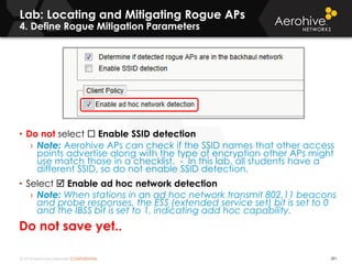 © 2014 Aerohive Networks CONFIDENTIAL
Lab: Locating and Mitigating Rogue APs
4. Define Rogue Mitigation Parameters
391
• Do not select  Enable SSID detection
› Note: Aerohive APs can check if the SSID names that other access
points advertise along with the type of encryption other APs might
use match those in a checklist. - In this lab, all students have a
different SSID, so do not enable SSID detection.
• Select  Enable ad hoc network detection
› Note: When stations in an ad hoc network transmit 802.11 beacons
and probe responses, the ESS (extended service set) bit is set to 0
and the IBSS bit is set to 1, indicating add hoc capability.
Do not save yet..
 